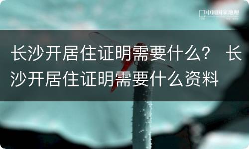 长沙开居住证明需要什么？ 长沙开居住证明需要什么资料