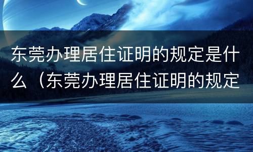 东莞办理居住证明的规定是什么（东莞办理居住证明的规定是什么时候开始）