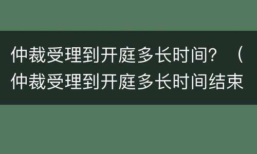 仲裁受理到开庭多长时间？（仲裁受理到开庭多长时间结束）