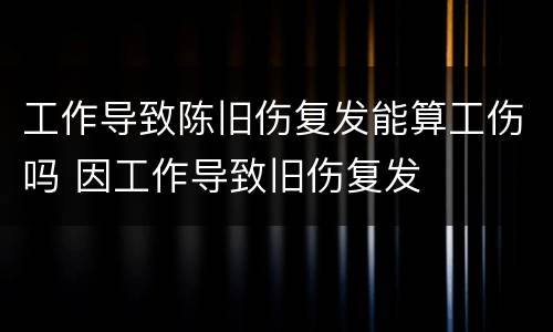 工作导致陈旧伤复发能算工伤吗 因工作导致旧伤复发