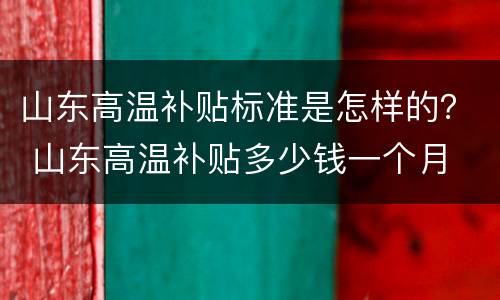 山东高温补贴标准是怎样的？ 山东高温补贴多少钱一个月