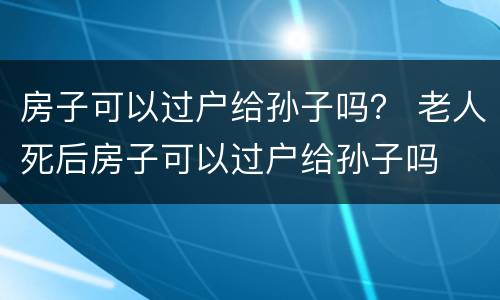 房子可以过户给孙子吗？ 老人死后房子可以过户给孙子吗