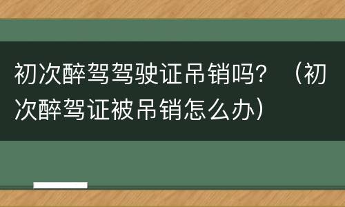 初次醉驾驾驶证吊销吗？（初次醉驾证被吊销怎么办）