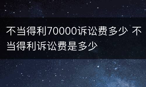 不当得利70000诉讼费多少 不当得利诉讼费是多少