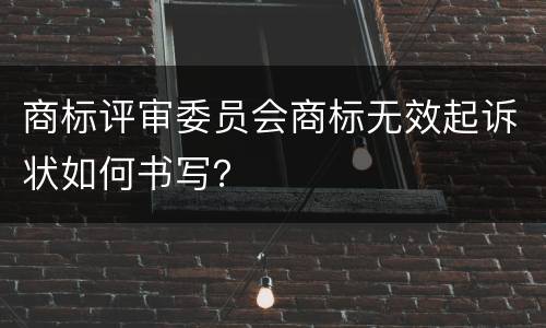 商标评审委员会商标无效起诉状如何书写？