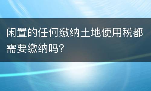 闲置的任何缴纳土地使用税都需要缴纳吗？