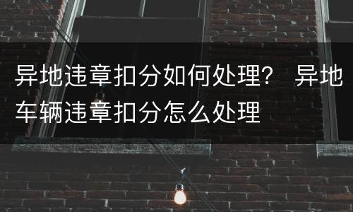 异地违章扣分如何处理？ 异地车辆违章扣分怎么处理