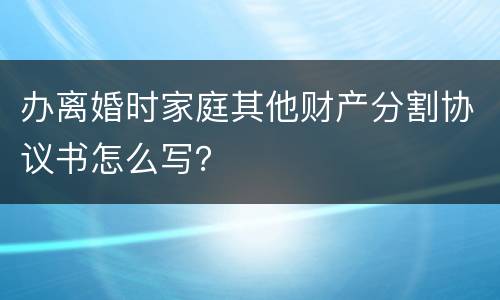 办离婚时家庭其他财产分割协议书怎么写？