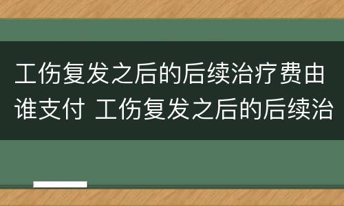 工伤复发之后的后续治疗费由谁支付 工伤复发之后的后续治疗费由谁支付呢