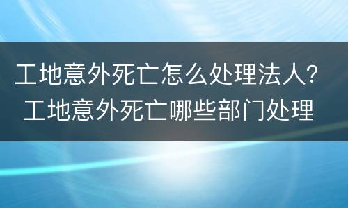 工地意外死亡怎么处理法人？ 工地意外死亡哪些部门处理