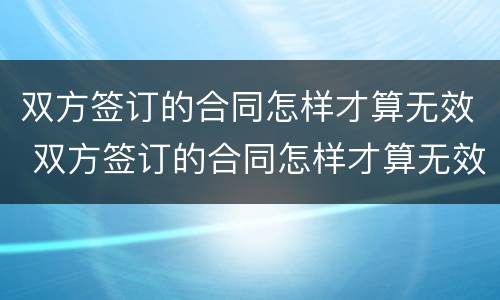 双方签订的合同怎样才算无效 双方签订的合同怎样才算无效呢