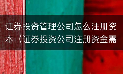 证券投资管理公司怎么注册资本（证券投资公司注册资金需要多少）