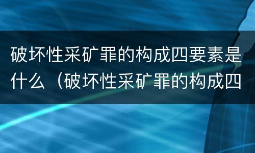 破坏性采矿罪的构成四要素是什么（破坏性采矿罪的构成四要素是什么）