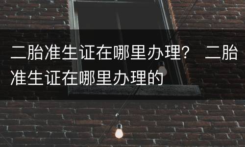 二胎准生证在哪里办理？ 二胎准生证在哪里办理的