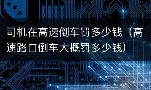 司机在高速倒车罚多少钱（高速路口倒车大概罚多少钱）