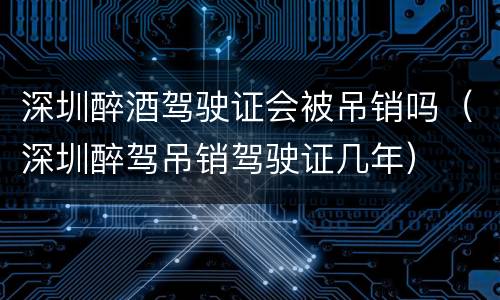 深圳醉酒驾驶证会被吊销吗（深圳醉驾吊销驾驶证几年）