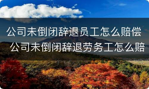 公司未倒闭辞退员工怎么赔偿 公司未倒闭辞退劳务工怎么赔偿