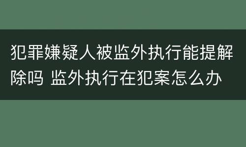 犯罪嫌疑人被监外执行能提解除吗 监外执行在犯案怎么办