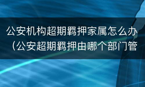 公安机构超期羁押家属怎么办（公安超期羁押由哪个部门管理）