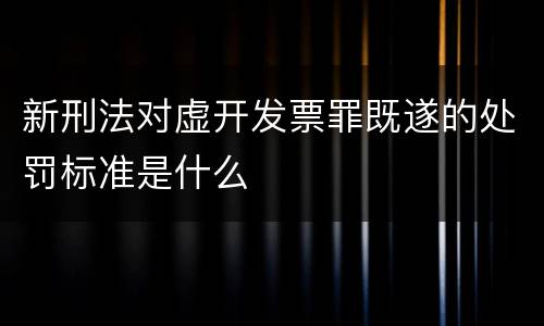 新刑法对虚开发票罪既遂的处罚标准是什么