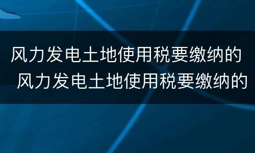 风力发电土地使用税要缴纳的 风力发电土地使用税要缴纳的税种