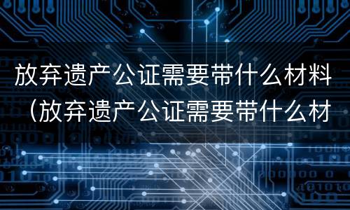 放弃遗产公证需要带什么材料（放弃遗产公证需要带什么材料去公证）