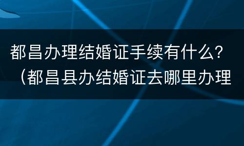 都昌办理结婚证手续有什么？（都昌县办结婚证去哪里办理）