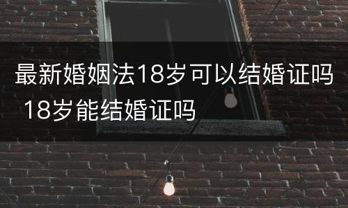 最新婚姻法18岁可以结婚证吗 18岁能结婚证吗