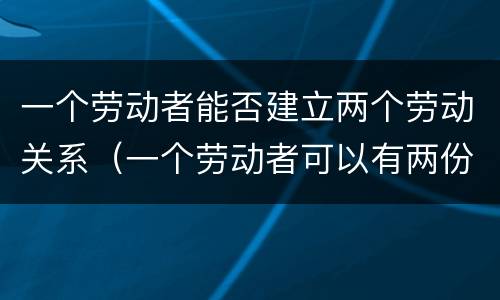 一个劳动者能否建立两个劳动关系（一个劳动者可以有两份劳动合同吗）