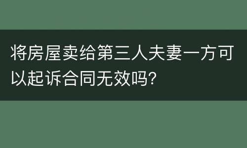 将房屋卖给第三人夫妻一方可以起诉合同无效吗？