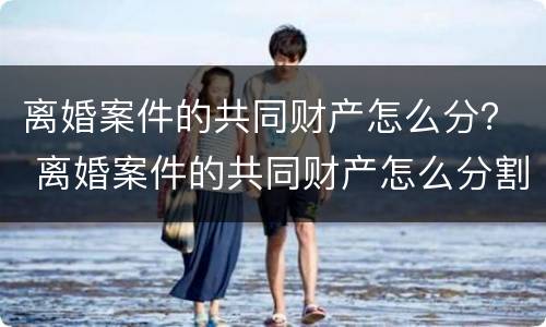 离婚案件的共同财产怎么分？ 离婚案件的共同财产怎么分割