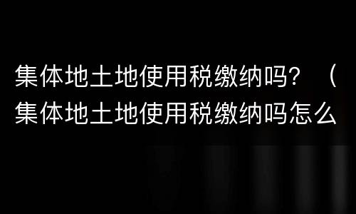 集体地土地使用税缴纳吗？（集体地土地使用税缴纳吗怎么查）