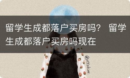 留学生成都落户买房吗？ 留学生成都落户买房吗现在