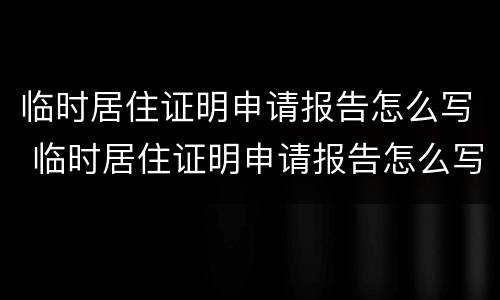 临时居住证明申请报告怎么写 临时居住证明申请报告怎么写模板