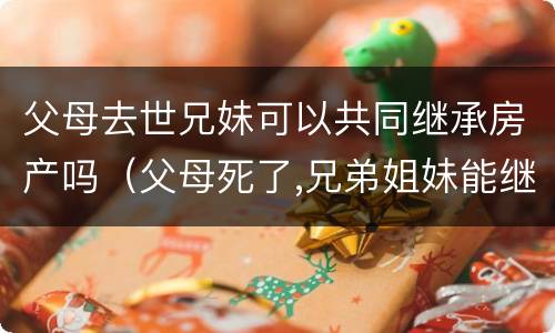 父母去世兄妹可以共同继承房产吗（父母死了,兄弟姐妹能继承遗产吗）