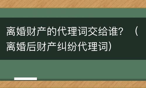 离婚财产的代理词交给谁？（离婚后财产纠纷代理词）