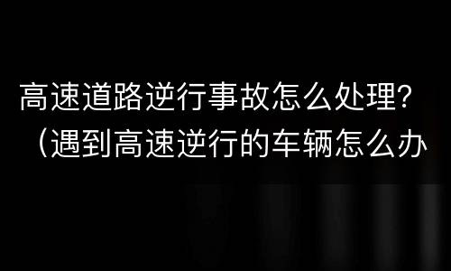 高速道路逆行事故怎么处理？（遇到高速逆行的车辆怎么办）