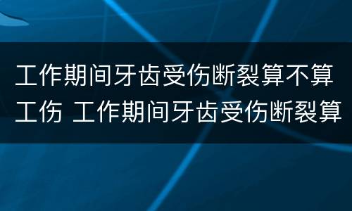 工作期间牙齿受伤断裂算不算工伤 工作期间牙齿受伤断裂算不算工伤事故