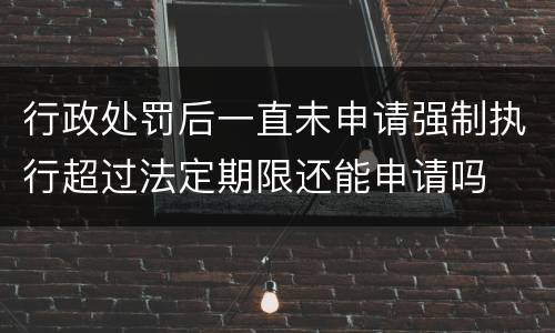 行政处罚后一直未申请强制执行超过法定期限还能申请吗