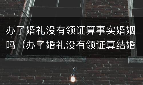 办了婚礼没有领证算事实婚姻吗（办了婚礼没有领证算结婚吗）