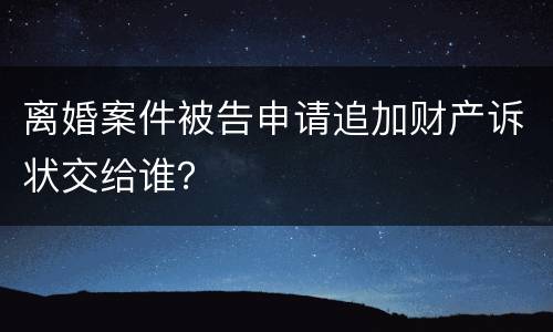 离婚案件被告申请追加财产诉状交给谁？