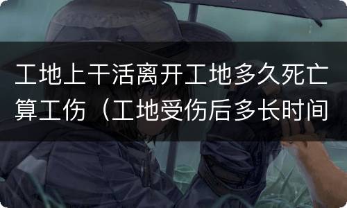 工地上干活离开工地多久死亡算工伤（工地受伤后多长时间后死亡不算事故）