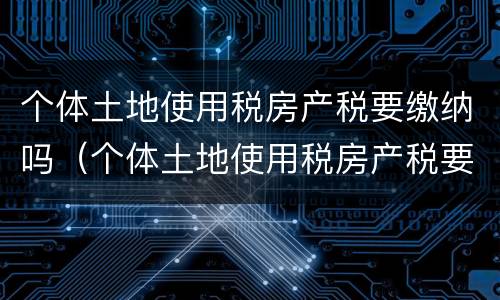 个体土地使用税房产税要缴纳吗（个体土地使用税房产税要缴纳吗）