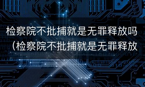 检察院不批捕就是无罪释放吗（检察院不批捕就是无罪释放吗知乎）