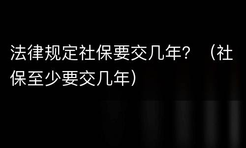 法律规定社保要交几年？（社保至少要交几年）