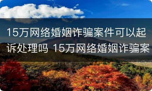 15万网络婚姻诈骗案件可以起诉处理吗 15万网络婚姻诈骗案件可以起诉处理吗知乎