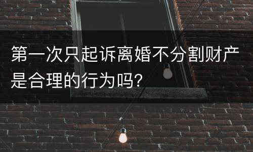 第一次只起诉离婚不分割财产是合理的行为吗？