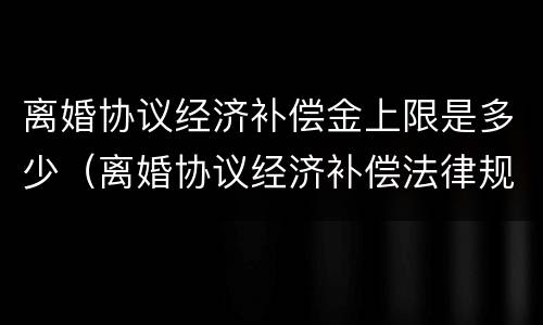 离婚协议经济补偿金上限是多少（离婚协议经济补偿法律规定）