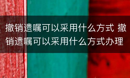 撤销遗嘱可以采用什么方式 撤销遗嘱可以采用什么方式办理