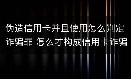 伪造信用卡并且使用怎么判定诈骗罪 怎么才构成信用卡诈骗罪